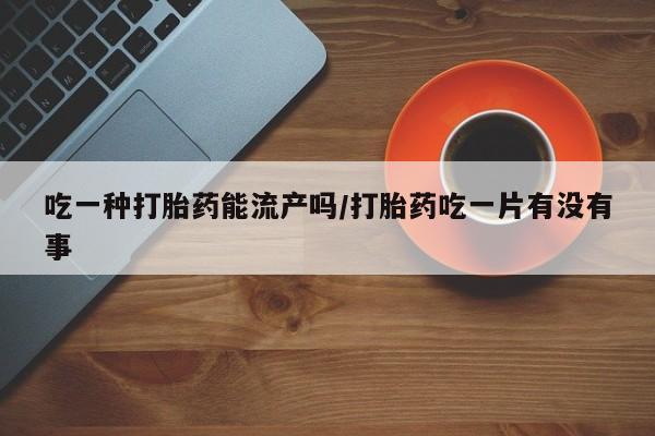 打胎药叫什么名字微信怎么购买吃一种打胎药能流产吗/打胎药吃一片有没有事