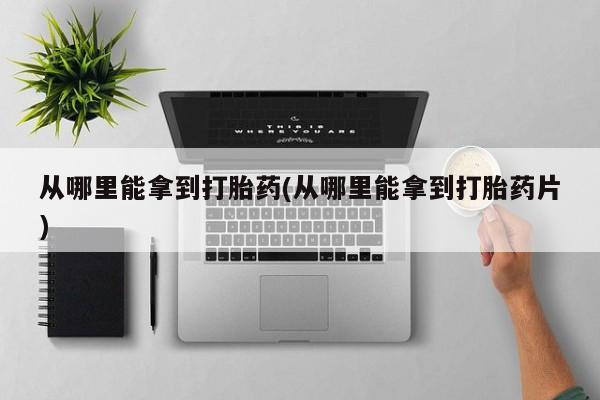 打胎药叫什么名字微信怎么购买从哪里能拿到打胎药(从哪里能拿到打胎药片)
