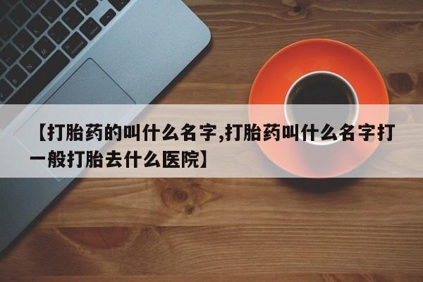 打胎药叫什么名字微信怎么购买【打胎药的叫什么名字,打胎药叫什么名字打一般打胎去什么医院】