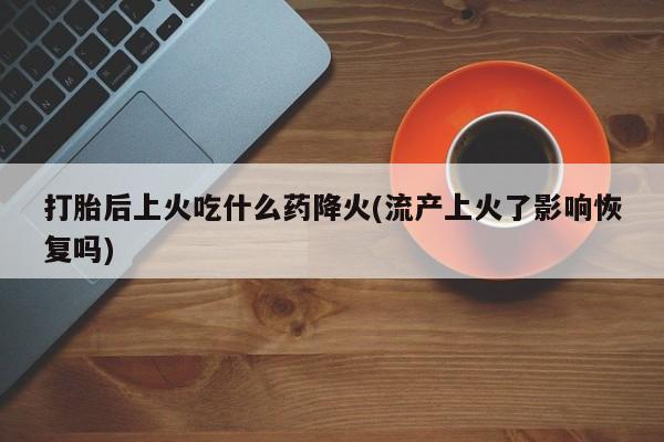 打胎药叫什么名字微信怎么购买打胎后上火吃什么药降火(流产上火了影响恢复吗)