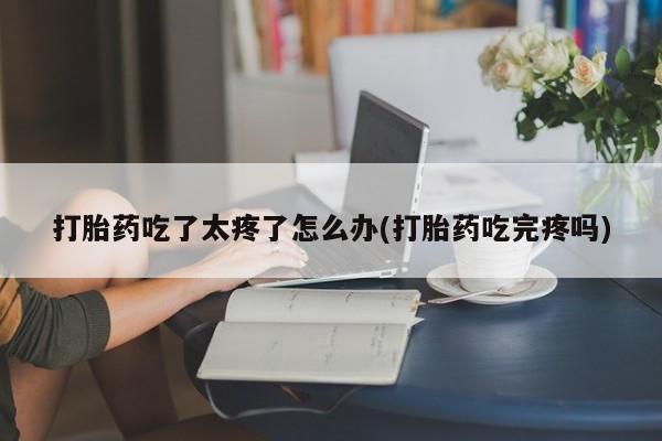 打胎药叫什么名字微信怎么购买打胎药吃了太疼了怎么办(打胎药吃完疼吗)