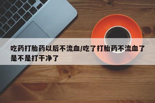 打胎药叫什么名字微信怎么购买吃药打胎药以后不流血/吃了打胎药不流血了是不是打干净了