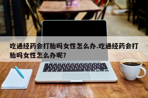 打胎药叫什么名字微信怎么购买吃通经药会打胎吗女性怎么办.吃通经药会打胎吗女性怎么办呢？