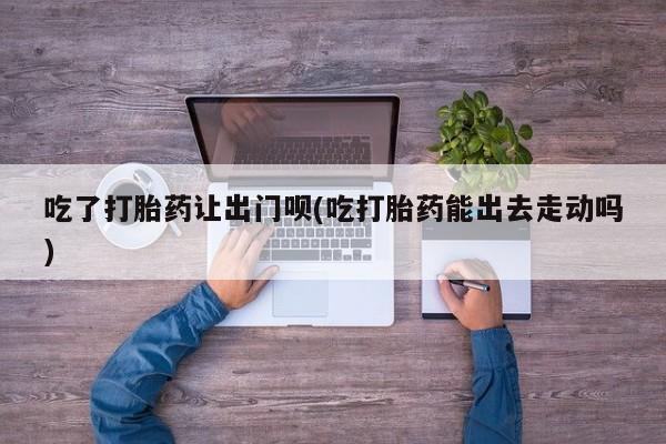 打胎药叫什么名字微信怎么购买吃了打胎药让出门呗(吃打胎药能出去走动吗)