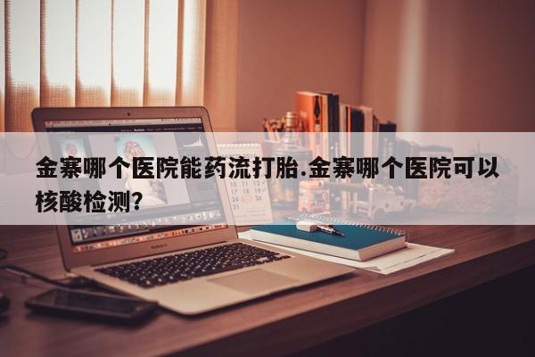 打胎药叫什么名字微信怎么购买金寨哪个医院能药流打胎.金寨哪个医院可以核酸检测？