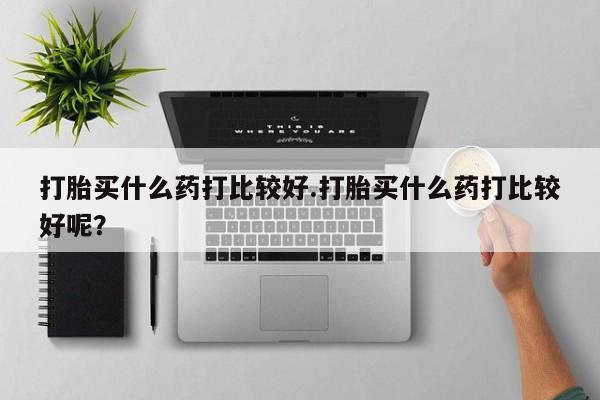 打胎药叫什么名字微信怎么购买打胎买什么药打比较好.打胎买什么药打比较好呢？