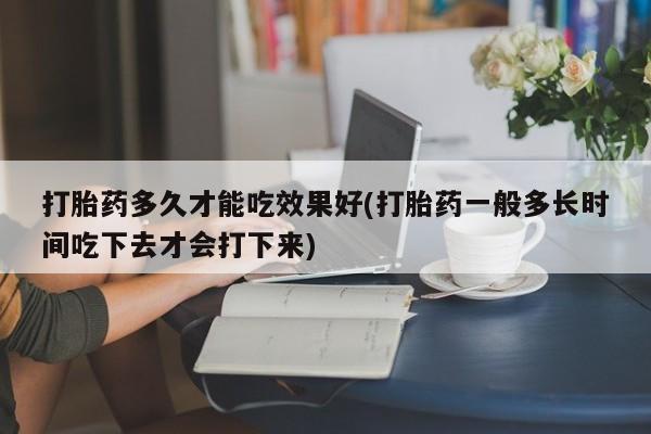 打胎药叫什么名字微信怎么购买打胎药多久才能吃效果好(打胎药一般多长时间吃下去才会打下来)
