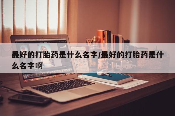 打胎药叫什么名字微信怎么购买最好的打胎药是什么名字/最好的打胎药是什么名字啊