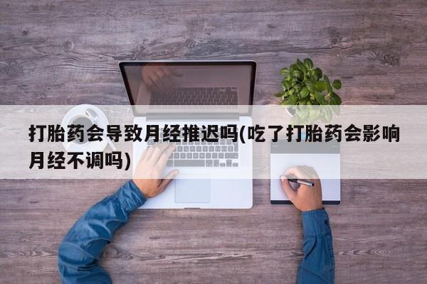 打胎药叫什么名字微信怎么购买打胎药会导致月经推迟吗(吃了打胎药会影响月经不调吗)