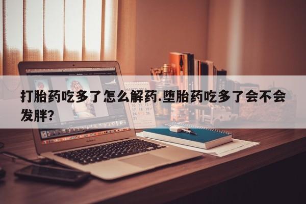 打胎药叫什么名字微信怎么购买打胎药吃多了怎么解药.堕胎药吃多了会不会发胖？