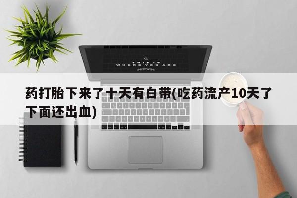打胎药叫什么名字微信怎么购买药打胎下来了十天有白带(吃药流产10天了下面还出血)