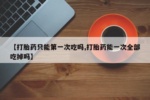 打胎药叫什么名字微信怎么购买【打胎药只能第一次吃吗,打胎药能一次全部吃掉吗】