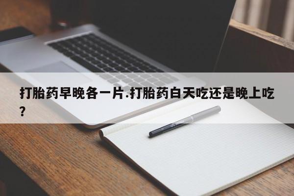 打胎药叫什么名字微信怎么购买打胎药早晚各一片.打胎药白天吃还是晚上吃？