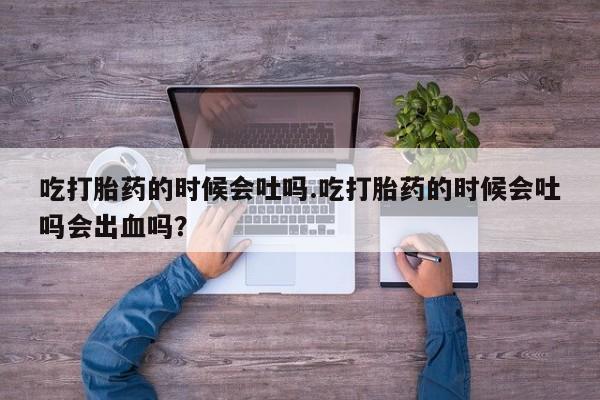 打胎药叫什么名字微信怎么购买吃打胎药的时候会吐吗.吃打胎药的时候会吐吗会出血吗？