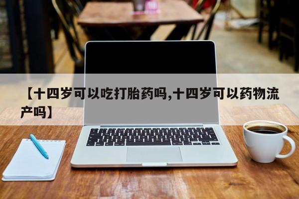 打胎药叫什么名字微信怎么购买【十四岁可以吃打胎药吗,十四岁可以药物流产吗】