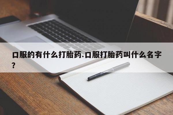 打胎药叫什么名字微信怎么购买口服的有什么打胎药.口服打胎药叫什么名字？