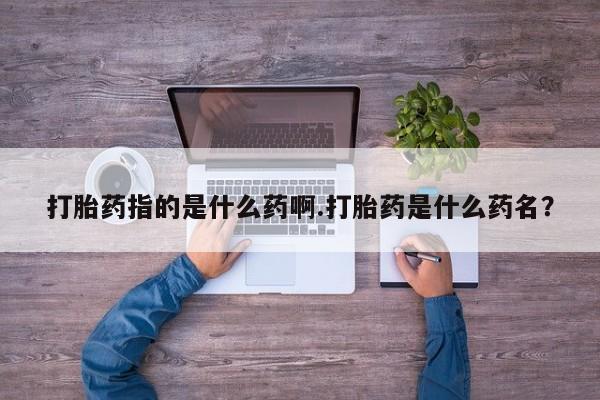 打胎药叫什么名字微信怎么购买打胎药指的是什么药啊.打胎药是什么药名？