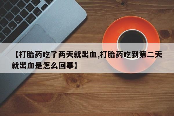 打胎药叫什么名字微信怎么购买【打胎药吃了两天就出血,打胎药吃到第二天就出血是怎么回事】
