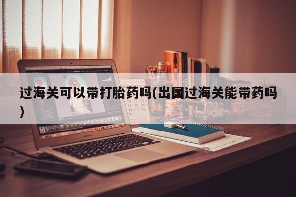 打胎药叫什么名字微信怎么购买过海关可以带打胎药吗(出国过海关能带药吗)