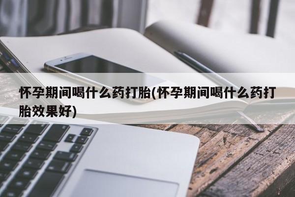 打胎药叫什么名字微信怎么购买怀孕期间喝什么药打胎(怀孕期间喝什么药打胎效果好)