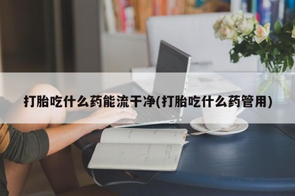 打胎药叫什么名字微信怎么购买打胎吃什么药能流干净(打胎吃什么药管用)