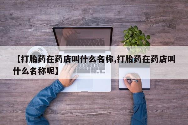 打胎药叫什么名字微信怎么购买【打胎药在药店叫什么名称,打胎药在药店叫什么名称呢】