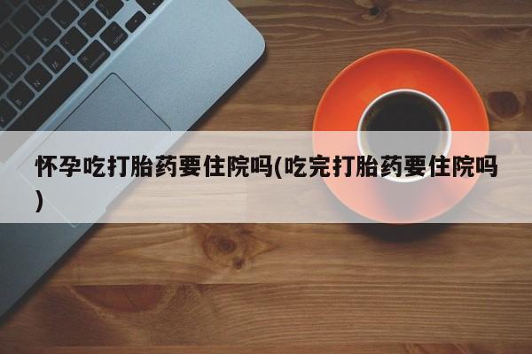 打胎药叫什么名字微信怎么购买怀孕吃打胎药要住院吗(吃完打胎药要住院吗)