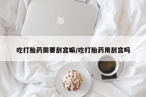 打胎药叫什么名字微信怎么购买吃打胎药需要刮宫嘛/吃打胎药用刮宫吗