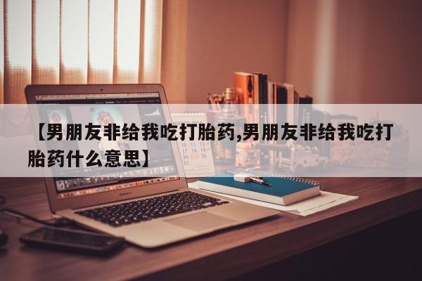 打胎药叫什么名字微信怎么购买【男朋友非给我吃打胎药,男朋友非给我吃打胎药什么意思】