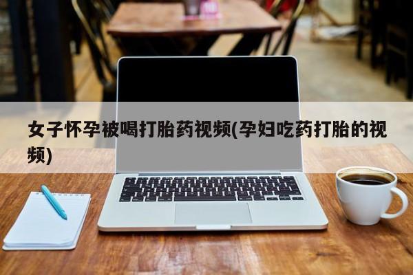 打胎药叫什么名字微信怎么购买女子怀孕被喝打胎药视频(孕妇吃药打胎的视频)