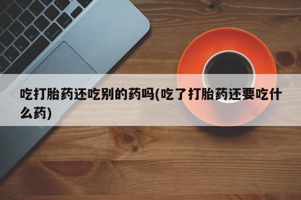 打胎药叫什么名字微信怎么购买吃打胎药还吃别的药吗(吃了打胎药还要吃什么药)
