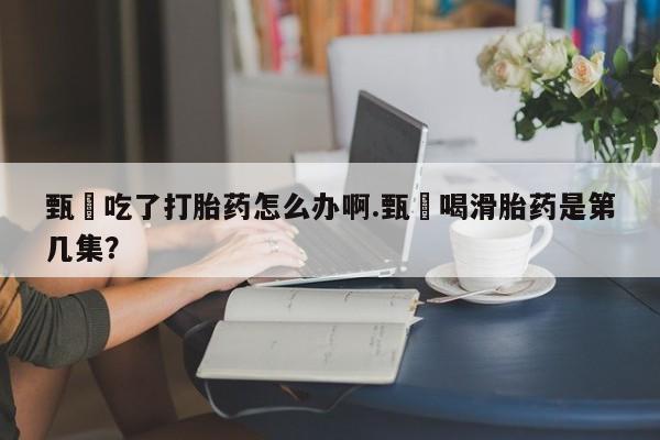 打胎药叫什么名字微信怎么购买甄嬛吃了打胎药怎么办啊.甄嬛喝滑胎药是第几集？