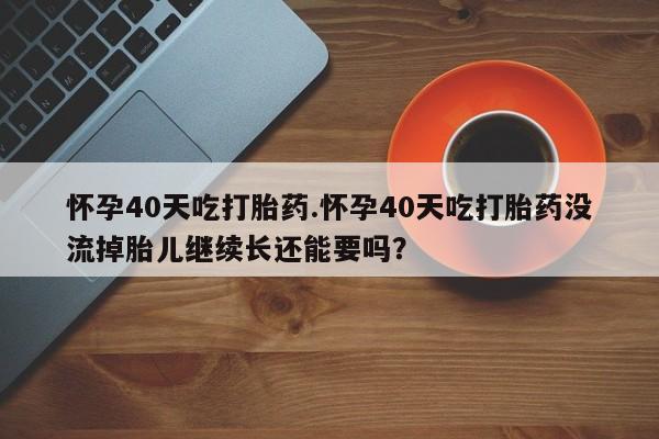 打胎药叫什么名字微信怎么购买怀孕40天吃打胎药.怀孕40天吃打胎药没流掉胎儿继续长还能要吗？