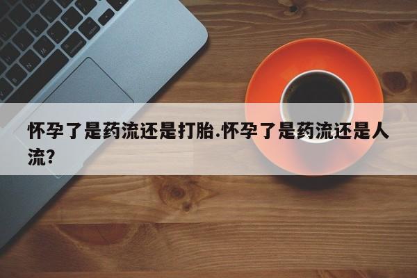打胎药叫什么名字微信怎么购买怀孕了是药流还是打胎.怀孕了是药流还是人流？