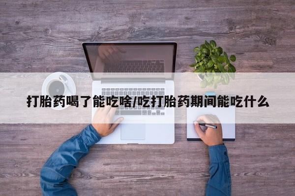 打胎药叫什么名字微信怎么购买打胎药喝了能吃啥/吃打胎药期间能吃什么