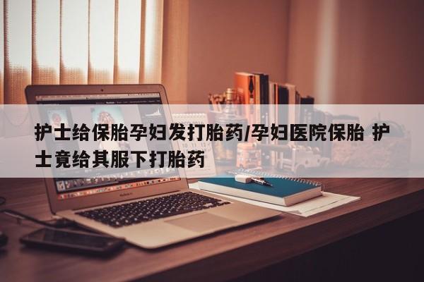 打胎药叫什么名字微信怎么购买护士给保胎孕妇发打胎药/孕妇医院保胎 护士竟给其服下打胎药