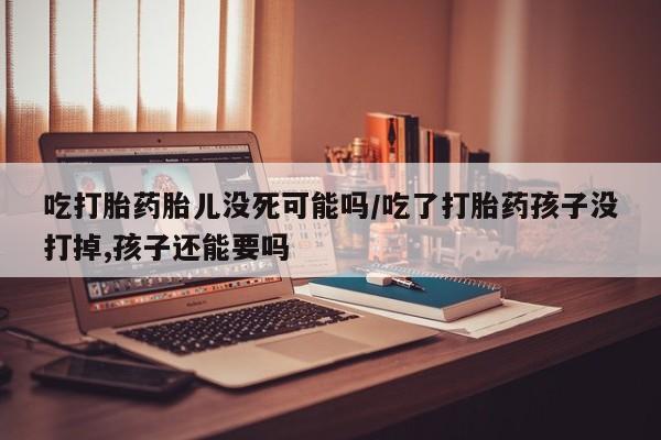 打胎药叫什么名字微信怎么购买吃打胎药胎儿没死可能吗/吃了打胎药孩子没打掉,孩子还能要吗