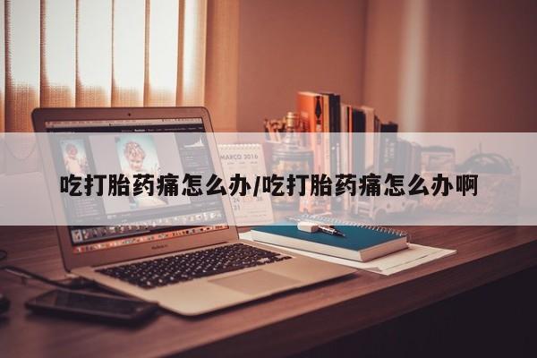 打胎药叫什么名字微信怎么购买吃打胎药痛怎么办/吃打胎药痛怎么办啊