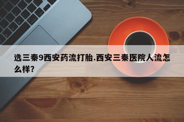 打胎药叫什么名字微信怎么购买选三秦9西安药流打胎.西安三秦医院人流怎么样？