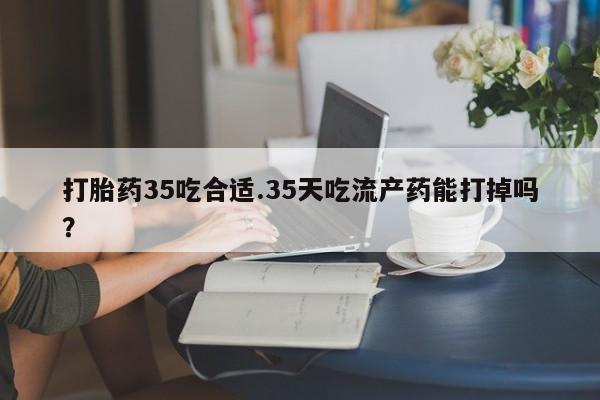 打胎药叫什么名字微信怎么购买打胎药35吃合适.35天吃流产药能打掉吗？
