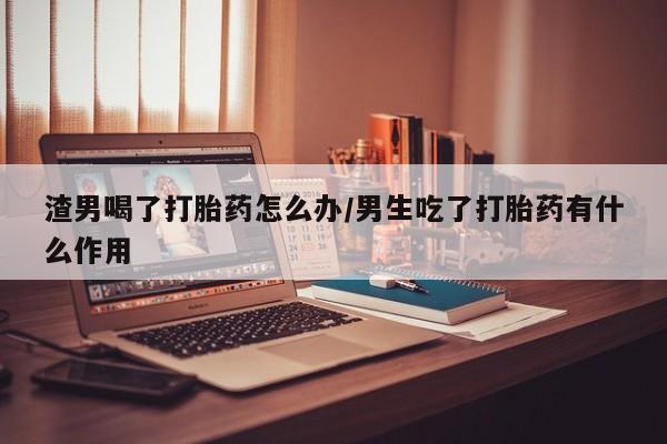 打胎药叫什么名字微信怎么购买渣男喝了打胎药怎么办/男生吃了打胎药有什么作用