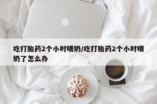 打胎药叫什么名字微信怎么购买吃打胎药2个小时喂奶/吃打胎药2个小时喂奶了怎么办