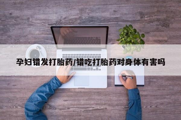 打胎药叫什么名字微信怎么购买孕妇错发打胎药/错吃打胎药对身体有害吗