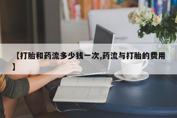 打胎药叫什么名字微信怎么购买【打胎和药流多少钱一次,药流与打胎的费用】