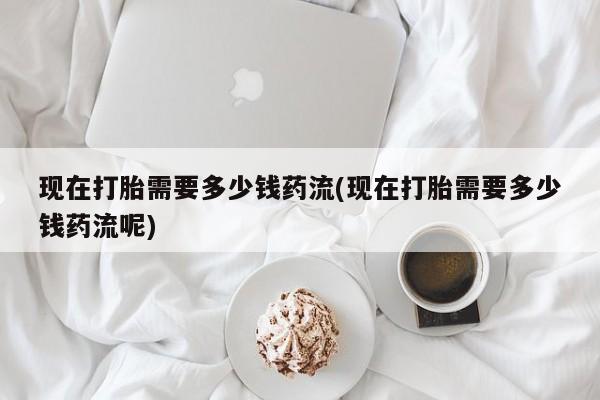 打胎药叫什么名字微信怎么购买现在打胎需要多少钱药流(现在打胎需要多少钱药流呢)