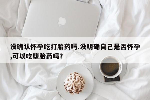 打胎药叫什么名字微信怎么购买没确认怀孕吃打胎药吗.没明确自己是否怀孕,可以吃堕胎药吗？