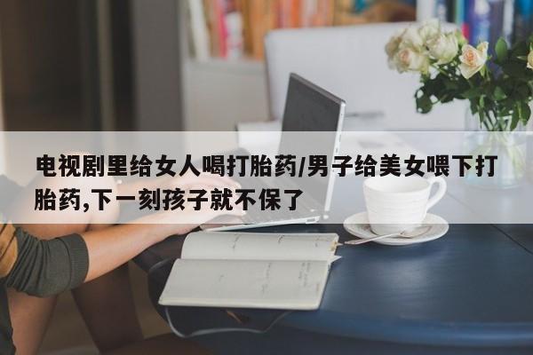 打胎药叫什么名字微信怎么购买电视剧里给女人喝打胎药/男子给美女喂下打胎药,下一刻孩子就不保了