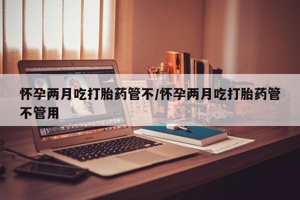 打胎药叫什么名字微信怎么购买怀孕两月吃打胎药管不/怀孕两月吃打胎药管不管用