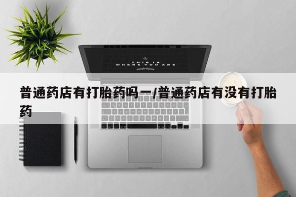 打胎药叫什么名字微信怎么购买普通药店有打胎药吗一/普通药店有没有打胎药