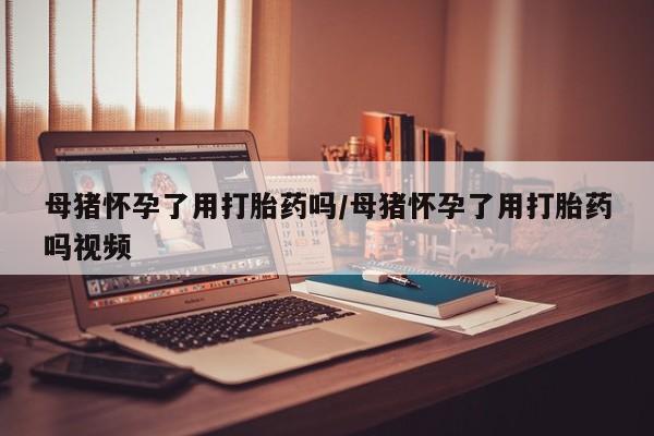 打胎药叫什么名字微信怎么购买母猪怀孕了用打胎药吗/母猪怀孕了用打胎药吗视频